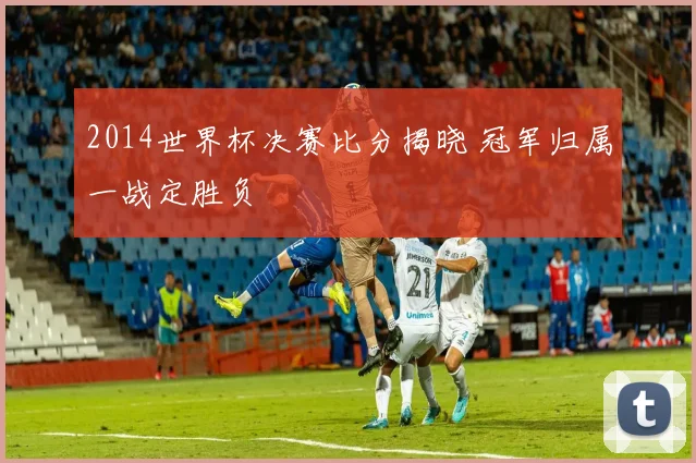 2014世界杯决赛比分揭晓 冠军归属一战定胜负