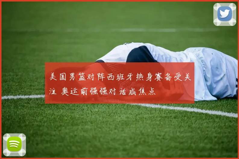 美国男篮对阵西班牙热身赛备受关注 奥运前强强对话成焦点