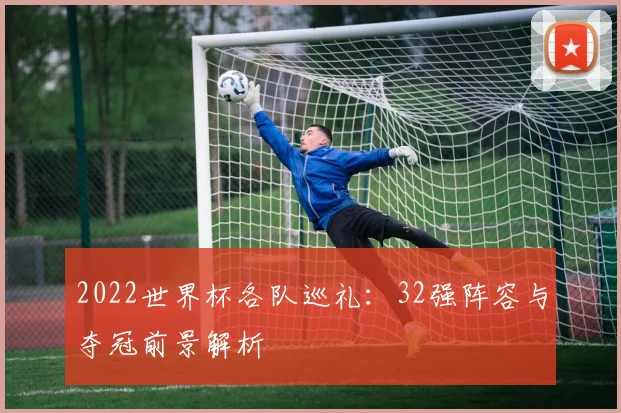 2022世界杯各队巡礼:32强阵容与夺冠前景解析