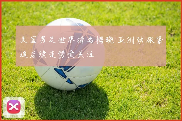 美国男足世界排名揭晓 亚洲劲旅紧追后续走势受关注