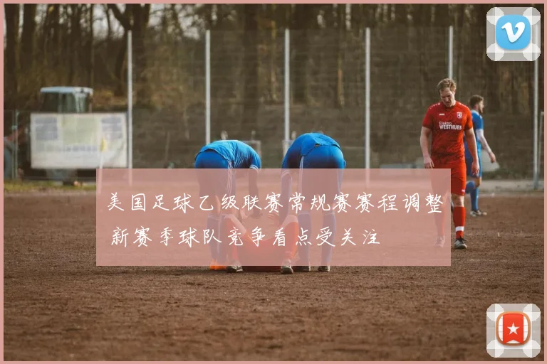 美国足球乙级联赛常规赛赛程调整 新赛季球队竞争看点受关注