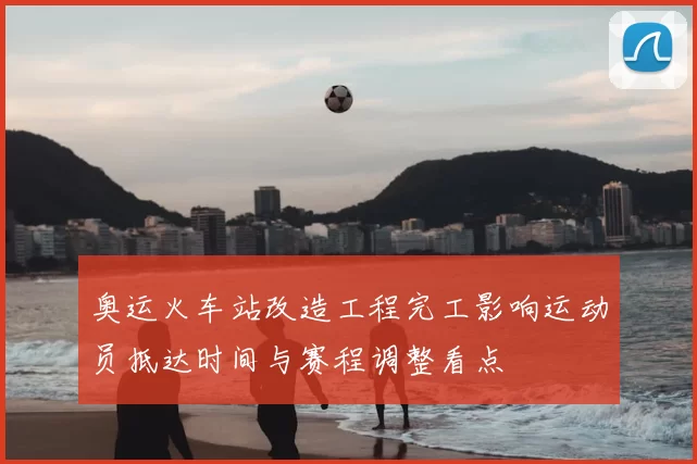 奥运火车站改造工程完工影响运动员抵达时间与赛程调整看点