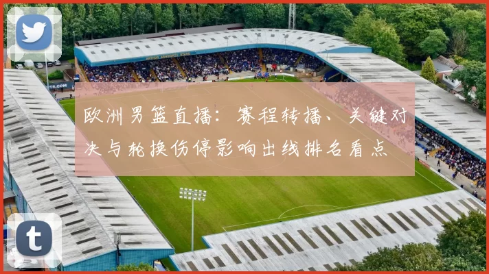 欧洲男篮直播:赛程转播、关键对决与轮换伤停影响出线排名看点