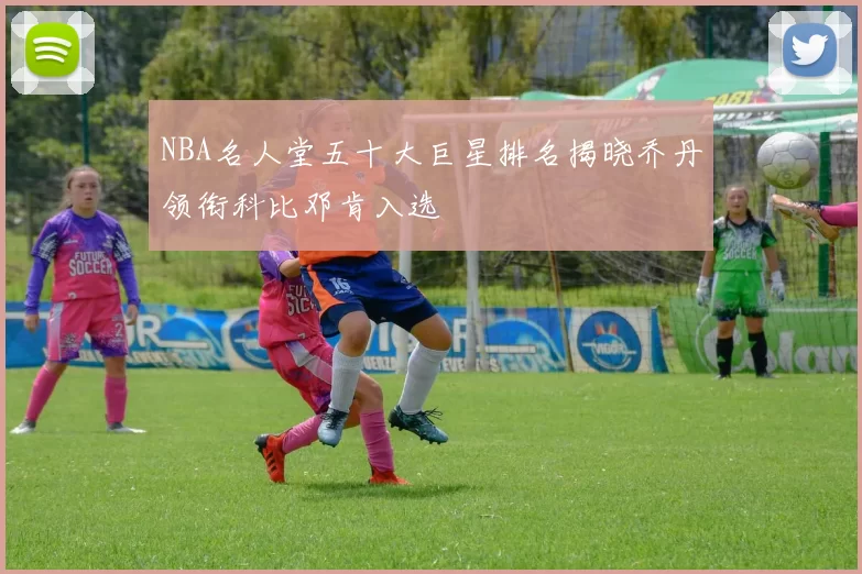 NBA名人堂五十大巨星排名揭晓乔丹领衔科比邓肯入选