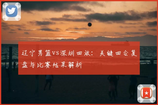 辽宁男篮vs深圳回放：关键回合复盘与比赛结果解析
