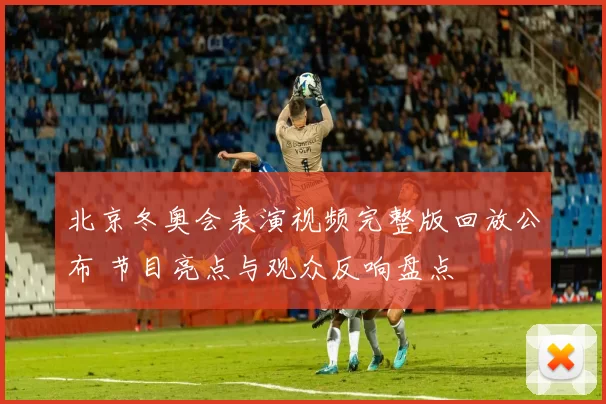 北京冬奥会表演视频完整版回放公布 节目亮点与观众反响盘点