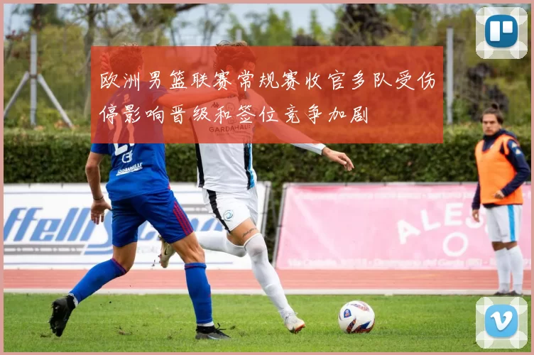 欧洲男篮联赛常规赛收官多队受伤停影响晋级和签位竞争加剧
