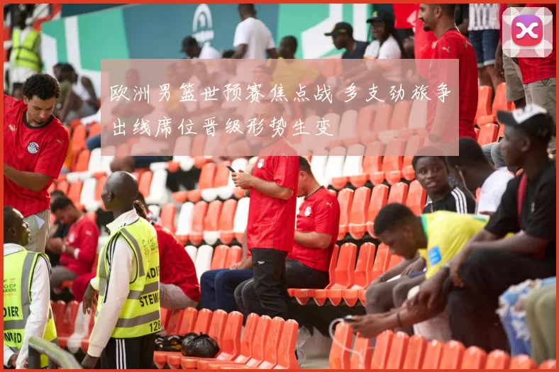 欧洲男篮世预赛焦点战 多支劲旅争出线席位晋级形势生变