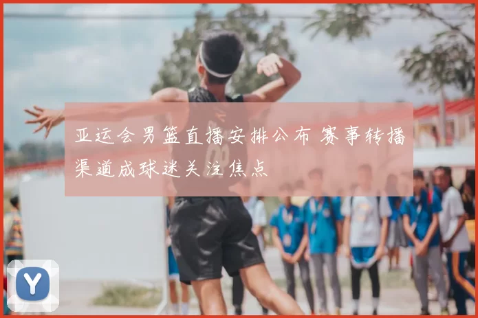 亚运会男篮直播安排公布 赛事转播渠道成球迷关注焦点