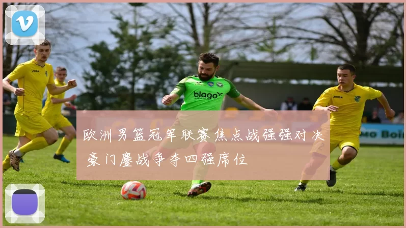 欧洲男篮冠军联赛焦点战强强对决 豪门鏖战争夺四强席位