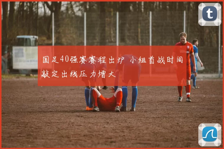 国足40强赛赛程出炉 小组首战时间敲定出线压力增大