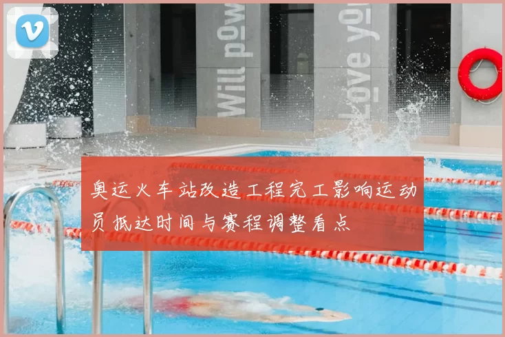 奥运火车站改造工程完工影响运动员抵达时间与赛程调整看点