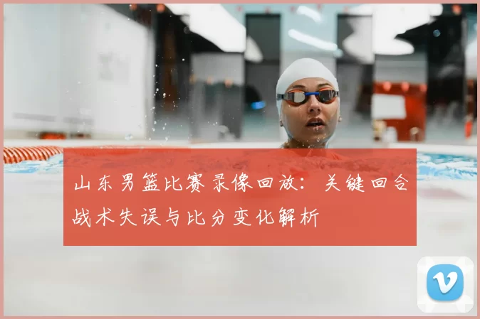 山东男篮比赛录像回放：关键回合战术失误与比分变化解析