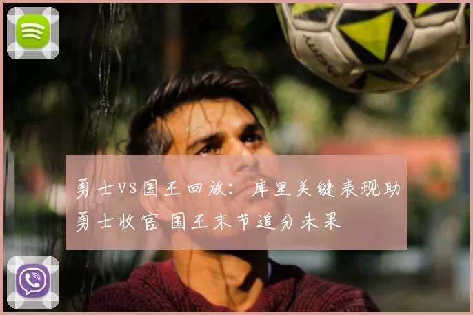 勇士vs国王回放：库里关键表现助勇士收官 国王末节追分未果