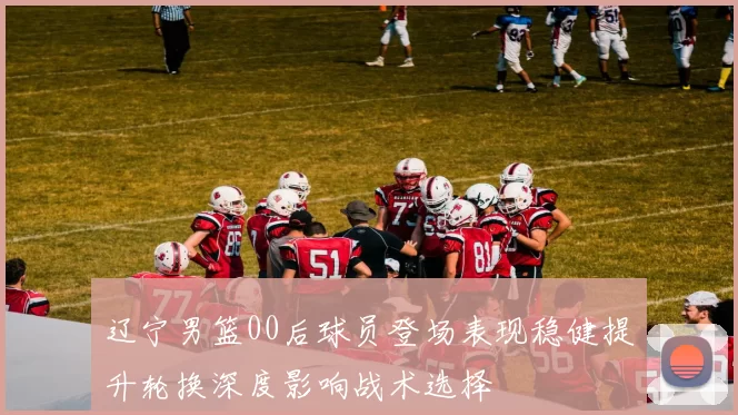 辽宁男篮00后球员登场表现稳健提升轮换深度影响战术选择