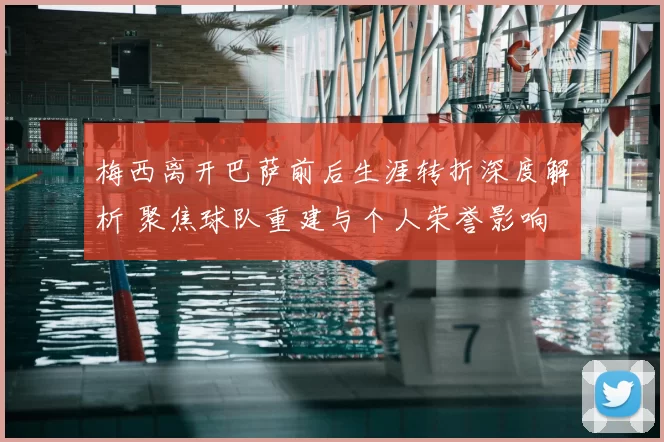 梅西离开巴萨前后生涯转折深度解析 聚焦球队重建与个人荣誉影响
