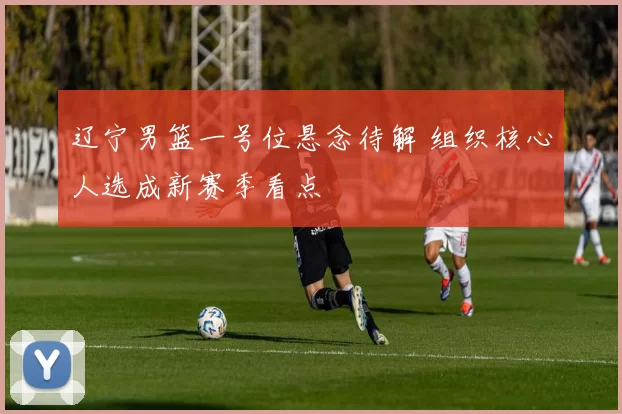 辽宁男篮一号位悬念待解 组织核心人选成新赛季看点