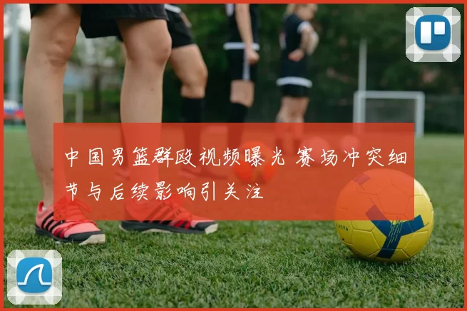 中国男篮群殴视频曝光 赛场冲突细节与后续影响引关注