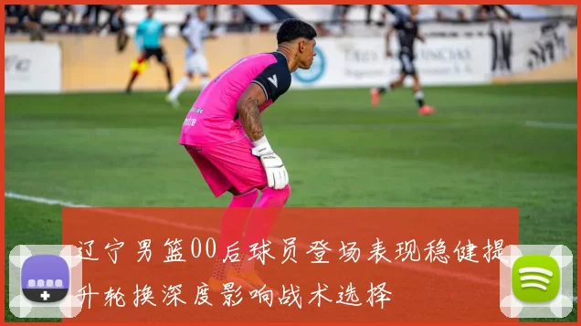 辽宁男篮00后球员登场表现稳健提升轮换深度影响战术选择