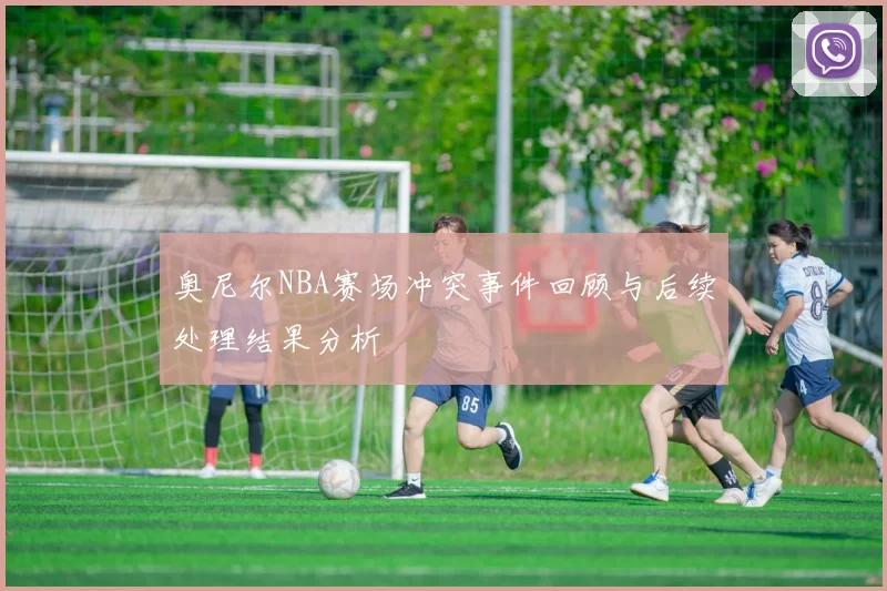 奥尼尔NBA赛场冲突事件回顾与后续处理结果分析