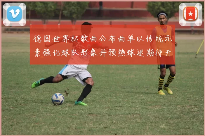 德国世界杯歌曲公布曲单以传统元素强化球队形象并预热球迷期待开赛氛围