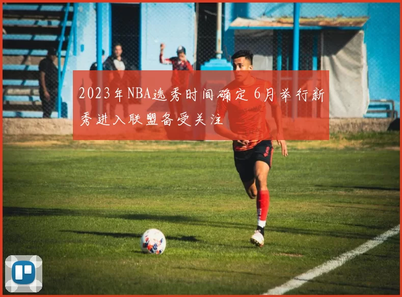 2023年NBA选秀时间确定 6月举行新秀进入联盟备受关注