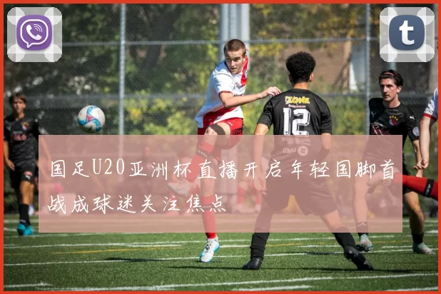 国足U20亚洲杯直播开启年轻国脚首战成球迷关注焦点