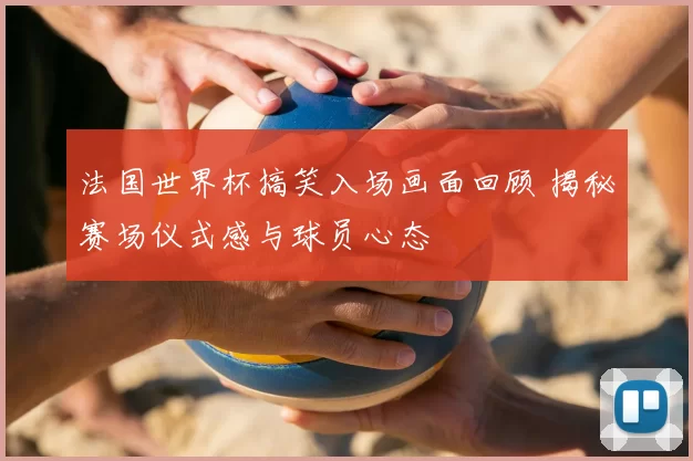 法国世界杯搞笑入场画面回顾 揭秘赛场仪式感与球员心态
