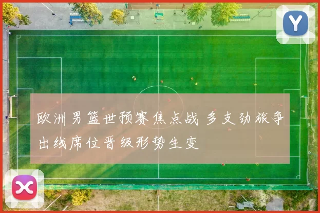 欧洲男篮世预赛焦点战 多支劲旅争出线席位晋级形势生变