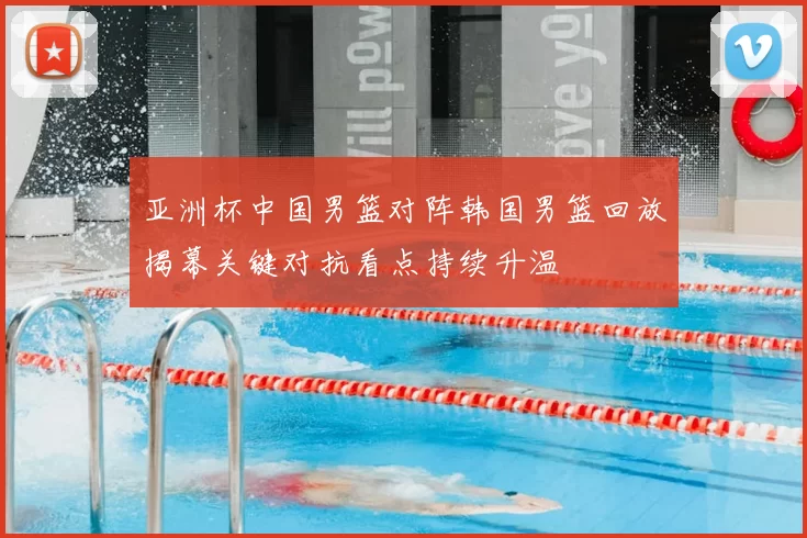 亚洲杯中国男篮对阵韩国男篮回放揭幕关键对抗看点持续升温