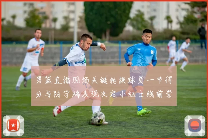 男篮直播现场关键轮换球员一节得分与防守端表现决定小组出线前景