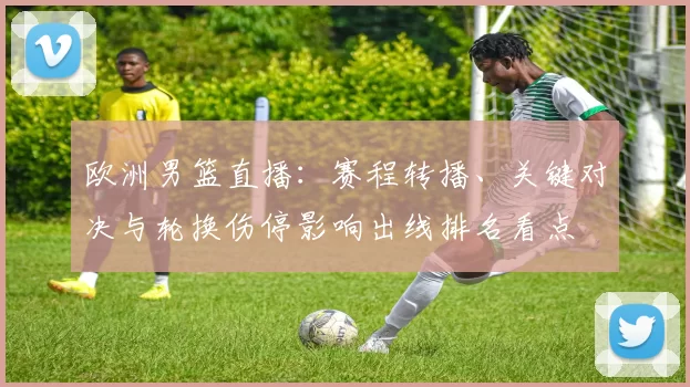 欧洲男篮直播：赛程转播、关键对决与轮换伤停影响出线排名看点