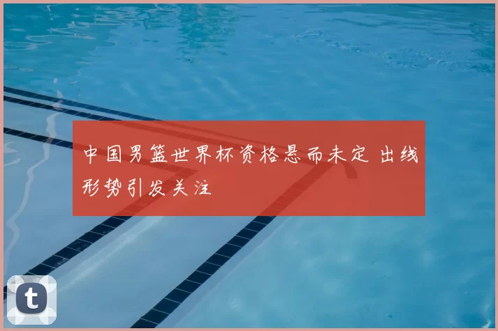中国男篮世界杯资格悬而未定 出线形势引发关注