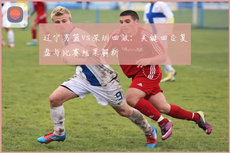 辽宁男篮vs深圳回放：关键回合复盘与比赛结果解析