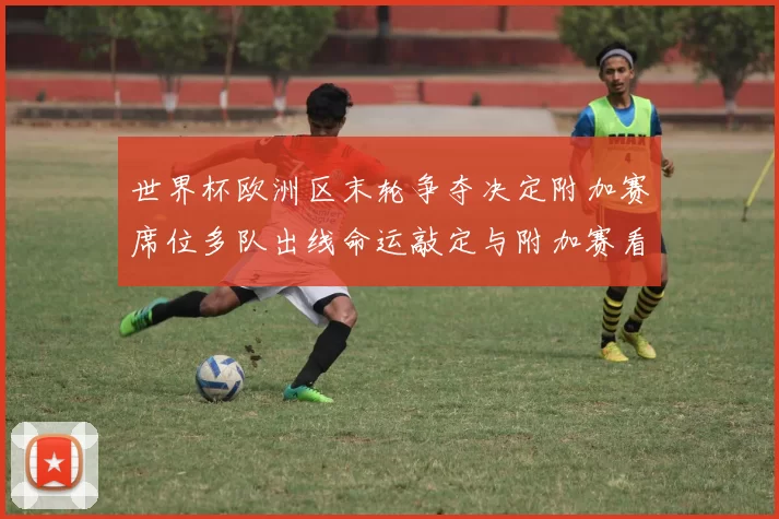 世界杯欧洲区末轮争夺决定附加赛席位多队出线命运敲定与附加赛看点