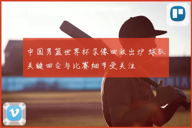 中国男篮世界杯录像回放出炉 球队关键回合与比赛细节受关注