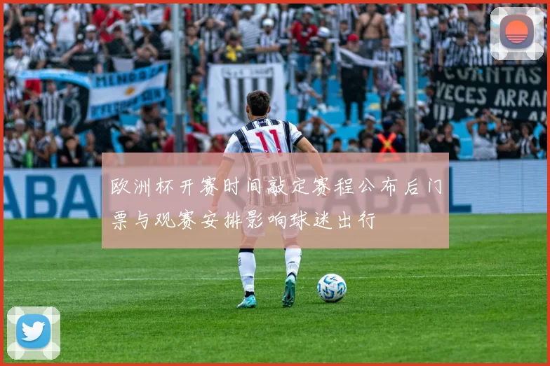 欧洲杯开赛时间敲定赛程公布后门票与观赛安排影响球迷出行